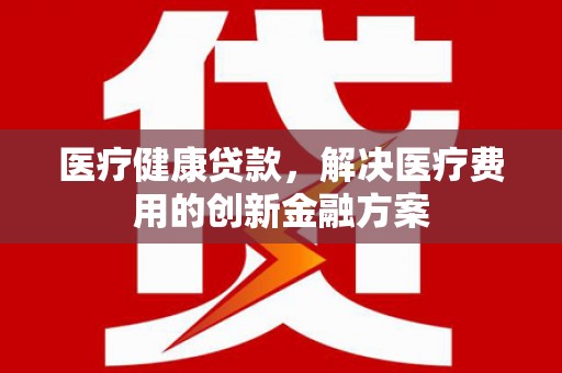花地玛堂区医疗健康贷款，解决医疗费用的创新金融方案